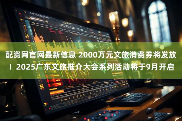 配资网官网最新信息 2000万元文旅消费券将发放！2025广东文旅推介大会系列活动将于9月开启