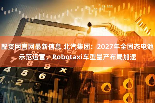 配资网官网最新信息 北汽集团：2027年全固态电池示范运营，Robotaxi车型量产布局加速