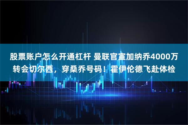 股票账户怎么开通杠杆 曼联官宣加纳乔4000万转会切尔西，穿桑乔号码！霍伊伦德飞赴体检