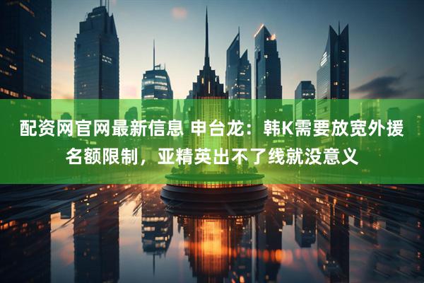 配资网官网最新信息 申台龙：韩K需要放宽外援名额限制，亚精英出不了线就没意义