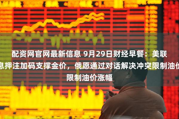 配资网官网最新信息 9月29日财经早餐：美联储降息押注加码支撑金价，俄愿通过对话解决冲突限制油价涨幅