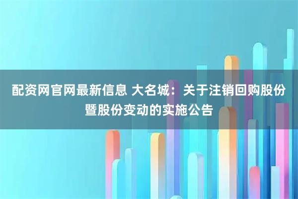 配资网官网最新信息 大名城：关于注销回购股份暨股份变动的实施公告