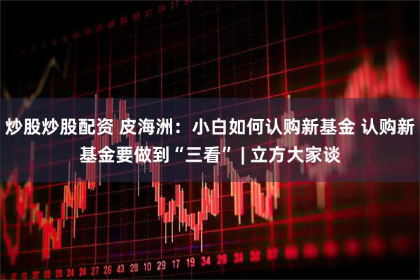 炒股炒股配资 皮海洲：小白如何认购新基金 认购新基金要做到“三看” | 立方大家谈