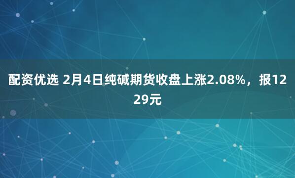 配资优选 2月4日纯碱期货收盘上涨2.08%，报1229元