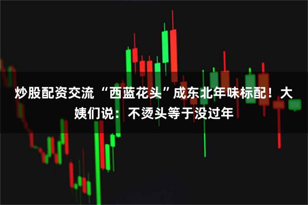 炒股配资交流 “西蓝花头”成东北年味标配！大姨们说：不烫头等于没过年