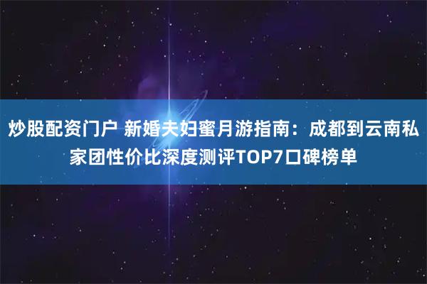 炒股配资门户 新婚夫妇蜜月游指南：成都到云南私家团性价比深度测评TOP7口碑榜单