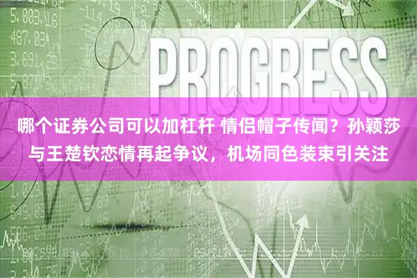 哪个证券公司可以加杠杆 情侣帽子传闻？孙颖莎与王楚钦恋情再起争议，机场同色装束引关注