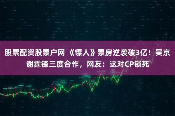 股票配资股票户网 《镖人》票房逆袭破3亿！吴京谢霆锋三度合作，网友：这对CP锁死