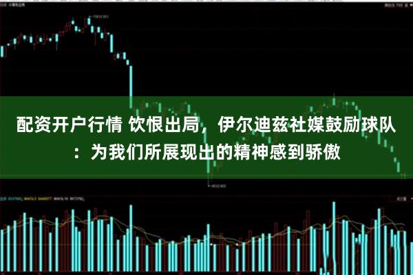 配资开户行情 饮恨出局，伊尔迪兹社媒鼓励球队：为我们所展现出的精神感到骄傲