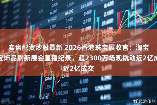 实盘配资炒股最新 2026香港珠宝展收官：淘宝珠宝饰品刷新展会直播纪录，超2300万场观撬动近2亿成交