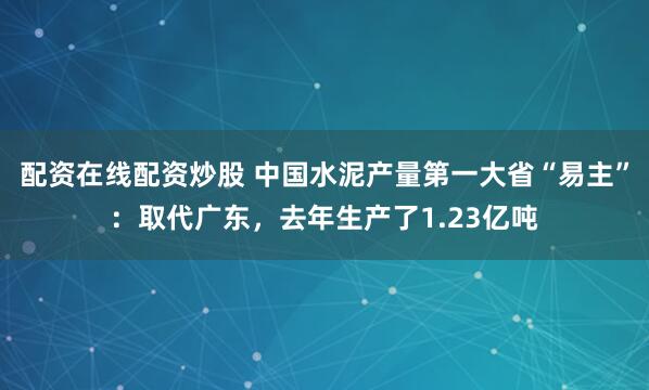 配资在线配资炒股 中国水泥产量第一大省“易主”：取代广东，去年生产了1.23亿吨