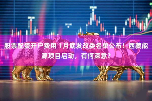 股票配资开户费用 1月底发改委名单公布！西藏能源项目启动，有何深意？