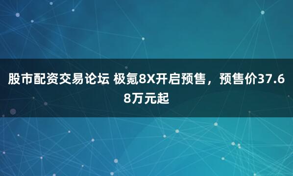 股市配资交易论坛 极氪8X开启预售，预售价37.68万元起