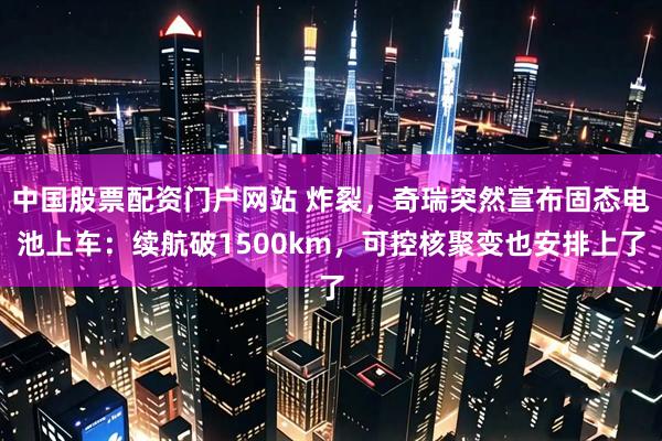 中国股票配资门户网站 炸裂，奇瑞突然宣布固态电池上车：续航破1500km，可控核聚变也安排上了