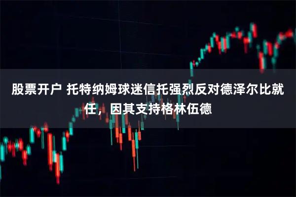 股票开户 托特纳姆球迷信托强烈反对德泽尔比就任，因其支持格林伍德
